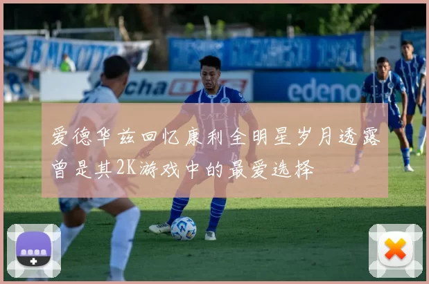 爱德华兹回忆康利全明星岁月透露曾是其2K游戏中的最爱选择