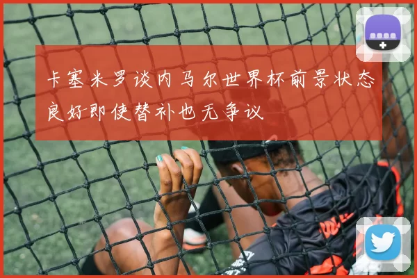 卡塞米罗谈内马尔世界杯前景状态良好即使替补也无争议
