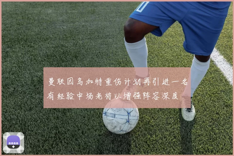 曼联因乌加特重伤计划再引进一名有经验中场老将以增强阵容深度