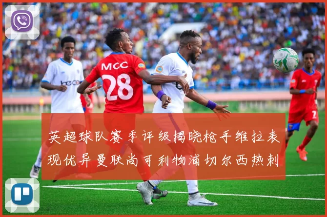 英超球队赛季评级揭晓枪手维拉表现优异曼联尚可利物浦切尔西热刺需努力