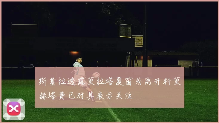 斯基拉透露莫拉塔夏窗或离开科莫赫塔费已对其表示关注