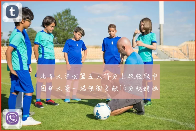 北京大学女篮五人得分上双轻取中国矿大董一诺领衔贡献16分赵婧涵接近双双