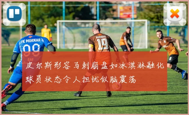 皮尔斯形容马刺崩盘如冰淇淋融化球员状态令人担忧似脑震荡