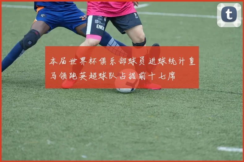 本届世界杯俱乐部球员进球统计皇马领跑英超球队占据前十七席