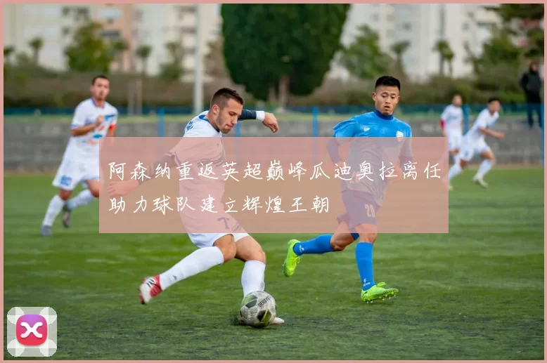 阿森纳重返英超巅峰瓜迪奥拉离任助力球队建立辉煌王朝