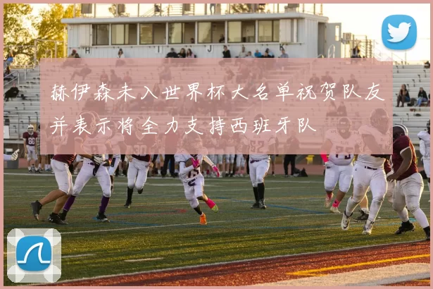 赫伊森未入世界杯大名单祝贺队友并表示将全力支持西班牙队