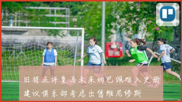 旧将点评皇马未来姆巴佩难入史册建议俱乐部考虑出售维尼修斯